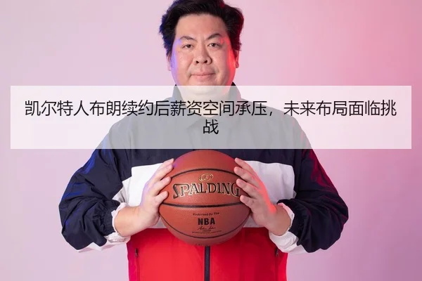 凯尔特人布朗续约后薪资空间承压，未来布局面临挑战